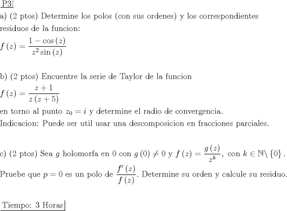 TEX: \[\begin{gathered}<br />  \left. {\underline {\, <br /> {{\text{P3}}} \,}}\! \right|  \hfill \\<br />  {\text{a) (2 ptos) Determine los polos (con sus ordenes) y los correspondientes}} \hfill \\<br />  {\text{residuos de la funcion:}} \hfill \\<br />  f\left( z \right) = \frac{{1 - \cos \left( z \right)}}<br />{{{z^2}\sin \left( z \right)}} \hfill \\<br />   \hfill \\<br />  {\text{b) (2 ptos) Encuentre la serie de Taylor de la funcion}} \hfill \\<br />  f\left( z \right) = \frac{{z + 1}}<br />{{z\left( {z + 5} \right)}} \hfill \\<br />  {\text{en torno al punto }}{z_0} = i{\text{ y determine el radio de convergencia}}{\text{.}} \hfill \\<br />  {\text{Indicacion: Puede ser util usar una descomposicion en fracciones parciales}}{\text{.}} \hfill \\<br />   \hfill \\<br />  {\text{c) (2 ptos) Sea }}g{\text{ holomorfa en }}0{\text{ con }}g\left( 0 \right) \ne 0{\text{ y }}f\left( z \right) = \frac{{g\left( z \right)}}<br />{{{z^k}}},{\text{ con }}k \in \mathbb{N}\backslash \left\{ 0 \right\}. \hfill \\<br />  {\text{Pruebe que }}p = 0{\text{ es un polo de }}\frac{{f'\left( z \right)}}<br />{{f\left( z \right)}}.{\text{ Determine su orden y calcule su residuo}}{\text{.}} \hfill \\<br />   \hfill \\<br />  \left. {\underline {\, <br /> {{\text{Tiempo: 3 Horas}}} \,}}\! \right|  \hfill \\ <br />\end{gathered} \]<br />