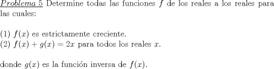 TEX: \noindent\underline{$Problema\ 5$} Determine todas las funciones $f$ de los reales a los reales para las cuales:\\<br />\\<br />(1) $f(x)$ es estrictamente creciente.\\<br />(2) $f(x)+g(x)=2x$ para todos los reales $x$.\\<br />\\<br />donde $g(x)$ es la funci\'on inversa de $f(x)$.