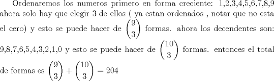 TEX: Ordenaremos los numeros primero en forma creciente: 1,2,3,4,5,6,7,8,9 ahora solo hay que elegir 3 de ellos ( ya estan ordenados , notar que no esta el cero) y esto se puede hacer de $\displaystyle{9\choose 3}$ formas. ahora los decendentes son: 9,8,7,6,5,4,3,2,1,0 y esto se puede hacer de $\displaystyle{10\choose 3}$ formas. entonces el total de formas es $\displaystyle{9\choose 3 } + \displaystyle{10\choose 3}= 204$