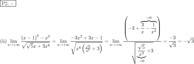 TEX: % MathType!MTEF!2!1!+-<br />% feaafiart1ev1aaatCvAUfeBSjuyZL2yd9gzLbvyNv2CaerbuLwBLn<br />% hiov2DGi1BTfMBaeXatLxBI9gBaerbd9wDYLwzYbItLDharqqtubsr<br />% 4rNCHbGeaGqiVu0Je9sqqrpepC0xbbL8F4rqqrFfpeea0xe9Lq-Jc9<br />% vqaqpepm0xbba9pwe9Q8fs0-yqaqpepae9pg0FirpepeKkFr0xfr-x<br />% fr-xb9adbaqaaeGaciGaaiaabeqaamaabaabaaGceaqabeaadaqjEa<br />% qaaiaabcfacaqGYaGaaeOlaiaab2caaaaabaaabaGaaeikaiaabMga<br />% caqGPbGaaeykamaaxababaGaciiBaiaacMgacaGGTbaaleaacaWG4b<br />% GaeyOKH4Qaey4kaSIaeyOhIukabeaakmaalaaabaWaaeWaaeaacaWG<br />% 4bGaeyOeI0IaaGymaaGaayjkaiaawMcaamaaCaaaleqabaGaaG4maa<br />% aakiabgkHiTiaadIhadaahaaWcbeqaaiaaiodaaaaakeaadaGcaaqa<br />% amaakaaabaGaaGynaaWcbeaakiaadIhacqGHRaWkcaaIZaGaamiEam<br />% aaCaaaleqabaGaaGinaaaaaeqaaaaakiabg2da9maaxababaGaciiB<br />% aiaacMgacaGGTbaaleaacaWG4bGaeyOKH4Qaey4kaSIaeyOhIukabe<br />% aakmaalaaabaGaeyOeI0IaaG4maiaadIhadaahaaWcbeqaaiaaikda<br />% aaGccqGHRaWkcaaIZaGaamiEaiabgkHiTiaaigdaaeaadaGcaaqaai<br />% aadIhadaahaaWcbeqaaiaaisdaaaGcdaqadaqaamaalaaabaWaaOaa<br />% aeaacaaI1aaaleqaaaGcbaGaamiEamaaCaaaleqabaGaaG4maaaaaa<br />% GccqGHRaWkcaaIZaaacaGLOaGaayzkaaaaleqaaaaakiabg2da9maa<br />% xababaGaciiBaiaacMgacaGGTbaaleaacaWG4bGaeyOKH4Qaey4kaS<br />% IaeyOhIukabeaakmaalaaabaWaaqIaaeaacaWG4bWaaWbaaSqabeaa<br />% caaIYaaaaaaakmaabmaabaGaeyOeI0IaaG4maiabgUcaRmaayeaaba<br />% WaaSaaaeaacaaIZaaabaGaamiEaaaacqGHsisldaWcaaqaaiaaigda<br />% aeaacaWG4bWaaWbaaSqabeaacaaIYaaaaaaaaeaacqGHsgIRcaaIWa<br />% aakiaawEJ-aaGaayjkaiaawMcaaaqaamaaKiaabaGaamiEamaaCaaa<br />% leqabaGaaGOmaaaaaaGcdaGcaaqaamaayaaabaWaaSaaaeaadaGcaa<br />% qaaiaaiwdaaSqabaaakeaacaWG4bWaaWbaaSqabeaacaaIZaaaaaaa<br />% aeaacqGHsgIRcaaIWaaakiaawIJ-aiabgUcaRiaaiodaaSqabaaaaO<br />% Gaeyypa0ZaaSaaaeaacqGHsislcaaIZaaabaWaaOaaaeaacaaIZaaa<br />% leqaaaaakiabg2da9iabgkHiTmaakaaabaGaaG4maaWcbeaaaaaa!96F9!<br />\[<br />\begin{gathered}<br />  \boxed{{\text{P2}}{\text{. - }}} \hfill \\<br />   \hfill \\<br />  {\text{(ii)}}\mathop {\lim }\limits_{x \to  + \infty } \frac{{\left( {x - 1} \right)^3  - x^3 }}<br />{{\sqrt {\sqrt 5 x + 3x^4 } }} = \mathop {\lim }\limits_{x \to  + \infty } \frac{{ - 3x^2  + 3x - 1}}<br />{{\sqrt {x^4 \left( {\frac{{\sqrt 5 }}<br />{{x^3 }} + 3} \right)} }} = \mathop {\lim }\limits_{x \to  + \infty } \frac{{\left( { - 3 + \overbrace {\frac{3}<br />{x} - \frac{1}<br />{{x^2 }}}^{ \to 0}} \right)}}<br />{{\sqrt {\underbrace {\frac{{\sqrt 5 }}<br />{{x^3 }}}_{ \to 0} + 3} }} = \frac{{ - 3}}<br />{{\sqrt 3 }} =  - \sqrt 3  \hfill \\ <br />\end{gathered} <br />\]<br />