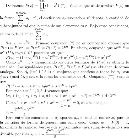 TEX: Definamos $P(x)=\displaystyle \prod_{k=1}^{2000} (1+x^k)$ (*). Veamos que al desarrollar $P(x)$ en la forma $\displaystyle \sum_{r=0}^{2001000}a_r\cdot x^r$, el coeficiente $a_r$ asociado a $x^r$ denota la cantidad de subconjuntos tal que la suma de sus elementos es $r$. Bajo estas condiciones, se nos pide calcular $\displaystyle \sum_{r=1}^{400200} a_{5r}$. <br /><br />Sea $w=e^{\frac{2\pi \cdot i}{5}}$. Primero ocupando (*) no es complicado obtener que $P(w)=P(w^2)=P(w^3)=P(w^4)=2^{400}$. En efecto, ocupando que $w^{5m+n}=w^n$ (**), $m,n\in \mathbb{Z}^+$ podemos ver que:<br /><br />$P(w)=(1+w)^{400}(1+w^2)^{400}(1+w^3)^{400}(1+w^4)^{400}(1+w^5)^{400}$<br /><br />Como $w^5=1$ y desarollando los otros terminos de $P(w)$ se obtiene lo sealado. Las igualdades para $P(w^2)$, $P(w^3)$ y $P(w^4)$ se obtienen de forma analoga. Sea $A_i$ (i=0,1,2,3,4) el conjunto que contiene a todos los $a_j$, con $j\equiv i\pmod 5$, y sea $s_i$ la suma los elementos de $A_i$. Ocupando (**), veamos que <br /><br />$P(w^i)=s_0+s_1w^i+s_2w^{2i}+s_3w^{3i}+s_4w^{4i}$<br /><br />Poniendo $i=0,1,2,3,4$ veamos que:<br /><br />$5s_0+(s_1+s_2+s_3+s_4)(1+w+w^2+w^3+w^4)=2^{2000}+4\cdot 2^{400}$<br /><br />Como $1+w+w^2+w^3+w^4=\dfrac{1-w^5}{1-w}=0$, obtenemos que:<br /><br />$s_0=\dfrac{2^{2000}+2^{402}}{5}$<br /><br />Pero entre los sumandos de $s_0$ aparece $a_0$, el cual no nos sirve, pues es la cantidad de formas de generar una suma cero. Como $a_0=P(0)=1$, finalmente la cantidad buscada de subconjuntos cuya suma de elementos sea divisible por $5$ es $s_0-1=\dfrac {2^{2000}+2^{402}}{5}-1$