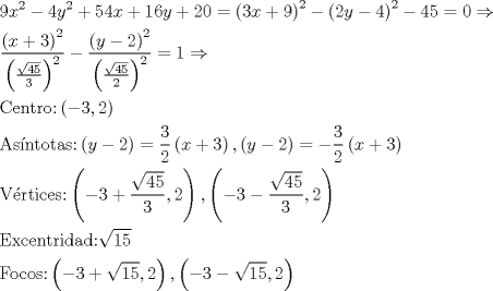 TEX: \[\begin{gathered}<br />  9{x^2} - 4{y^2} + 54x + 16y + 20 = {\left( {3x + 9} \right)^2} - {\left( {2y - 4} \right)^2} - 45 = 0 \Rightarrow  \hfill \\<br />  \frac{{{{\left( {x + 3} \right)}^2}}}<br />{{{{\left( {\frac{{\sqrt {45} }}<br />{3}} \right)}^2}}} - \frac{{{{\left( {y - 2} \right)}^2}}}<br />{{{{\left( {\frac{{\sqrt {45} }}<br />{2}} \right)}^2}}} = 1 \Rightarrow  \hfill \\<br />  {\text{Centro:}}\left( { - 3,2} \right) \hfill \\<br />  {\text{As\'intotas:}}\left( {y - 2} \right) = \frac{3}<br />{2}\left( {x + 3} \right),\left( {y - 2} \right) =  - \frac{3}<br />{2}\left( {x + 3} \right) \hfill \\<br />  {\text{V\'ertices:}}\left( { - 3 + \frac{{\sqrt {45} }}<br />{3},2} \right),\left( { - 3 - \frac{{\sqrt {45} }}<br />{3},2} \right) \hfill \\<br />  {\text{Excentridad:}} \sqrt {15}  \hfill \\<br />  {\text{Focos:}}\left( { - 3 + \sqrt {15} ,2} \right),\left( { - 3 - \sqrt {15} ,2} \right) \hfill \\ <br />\end{gathered} \]<br />