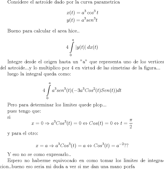 TEX: Considere el astroide dado por la curva parametrica<br />\[<br />\begin{gathered}<br />  x(t) = a^3 \cos ^3 t \hfill \\<br />  y(t) = a^3 sen^3 t \hfill \\ <br />\end{gathered} <br />\]<br />\[<br />a \geqslant 0<br />\]<br /><br /><br />Bueno para calcular el area hice..<br /><br />\[<br />4\int\limits_0^a {\left| {y(t)} \right|dx(t)} <br />\]<br /><br /><br />Integre desde el origen hasta un "a" que representa uno de los vertices del astroide...y lo multiplico por 4 en virtud de las simetrias de la figura...<br /><br />luego la integral queda como:<br /><br />\[<br />4\int\limits_0^a {a^3 sen^3 (t)( - 3a^3 Cos^2 (t)} Sen(t))dt<br />\]<br /><br />Pero para determinar los limites quede plop...<br /><br />pues tengo que:<br /><br />si \[<br />x = 0 \Rightarrow a^3 Cos^3 (t) = 0 \Leftrightarrow Cos(t) = 0 \Leftrightarrow t = \frac{\pi }<br />{2}<br />\]<br /><br />y para el otro:<br /><br />\[<br />x = a \Rightarrow a^3 Cos^3 (t) = a \Leftrightarrow Cos^3 (t) = a^{ - 2} ??<br />\]<br /><br />Y eso no se como expresarlo..<br /><br />Espero no haberme equivocado en como tomar los limites de integracion..bueno eso seria mi duda a ver si me dan una mano porfa<br /><br /><br />Nota: a mayor que cero y constante<br /><br />