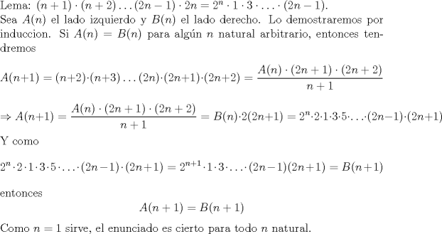 TEX: \noindent Lema: $(n+1)\cdot (n+2)\ldots (2n-1)\cdot 2n=2^n\cdot 1\cdot 3\cdot \ldots \cdot (2n-1)$.\\<br />\noindent Sea $A(n)$ el lado izquierdo y $B(n)$ el lado derecho. Lo demostraremos por induccion. Si $A(n)=B(n)$ para alg\'un $n$ natural arbitrario, entonces tendremos $$A(n+1)=(n+2)\cdot (n+3)\ldots (2n)\cdot (2n+1)\cdot (2n+2)=\frac{A(n)\cdot (2n+1)\cdot (2n+2)}{n+1}$$ $$\Rightarrow A(n+1)=\frac{A(n)\cdot (2n+1)\cdot (2n+2)}{n+1}=B(n)\cdot 2(2n+1)=2^n\cdot 2\cdot 1\cdot 3\cdot 5\cdot \ldots \cdot (2n-1)\cdot (2n+1)$$ Y como $$2^n\cdot 2\cdot 1\cdot 3\cdot 5\cdot \ldots \cdot (2n-1)\cdot (2n+1)=2^{n+1}\cdot 1\cdot 3\cdot \ldots \cdot (2n-1)(2n+1)=B(n+1)$$ entonces $$A(n+1)=B(n+1)$$ Como $n=1$ sirve, el enunciado es cierto para todo $n$ natural.