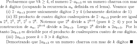 TEX: Probaremos que $\forall k\ge 4$, el numero $2\cdot a_{k+3}$ es un numero charrua con mas de $k$ digitos (ocupando la recurrencia $a_{n}$ definida en el lema). Veamos que <br /><br />$(i)$ $2\cdot a_{k+3}$ posee unicamente digitos $2$ y $4$ (claramente distintos de $1$)<br /><br />$(ii)$ El producto de cuatro digitos cualesquiera de $2\cdot a_{k+3}$ puede ser igual a $2^4$, $2^5$, $2^6$, $2^7$ o $2^8$. Notemos que $2^8$ divide a $2^{k+4}$ (pues $k\ge 4$) y por la construccion de $a_{n}$, $2^{k+4}$ divide a $2a_{k+3}$. Luego $2^8$ divide a $2a_{k+3}$. Por lo tanto $2a_{k+3}$ es divisible por el producto de cualesquiera cuatro de sus digitos.<br /><br />$(iii)$ $2a_{k+3}$ posee $k+3>k$ digitos.<br /><br />Demostrando que $2a_{k+3}$ es un numero charrua con mas de $k$ digitos $\blacksquare$