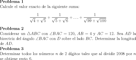 TEX: \noindent \textbf{Problema 1}\\<br />Calcule el valor exacto de la siguiente suma: $$\dfrac{1}{\sqrt{4}+\sqrt{5}}+\dfrac{1}{\sqrt{5}+\sqrt{6}}+\ldots +\dfrac{1}{\sqrt{99}+\sqrt{100}}$$ \noindent \textbf{Problema 2}\\<br />Considerar un $\triangle ABC$ con $\angle BAC=120$, $AB=4$ y $AC=12$. Sea $AD$ la bisectriz del \'angulo $\angle BAC$ con $D$ sobre el lado $BC$. Determinar la longitud de $AD$.\\<br />\noindent \textbf{Problema 3}\\<br />Determinar todos los n\'umeros $n$ de $2$ d\'igitos tales que al dividir $2008$ por $n$ se obtiene resto $6$.