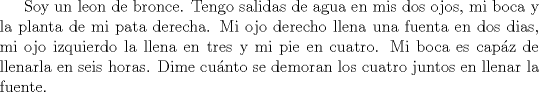 TEX: Soy un leon de bronce. Tengo salidas de agua en mis dos ojos, mi boca y la planta de mi pata derecha. Mi ojo derecho llena una fuenta en dos dias, mi ojo izquierdo la llena en tres y mi pie en cuatro. Mi boca es capz de llenarla en seis horas. Dime cunto se demoran los cuatro juntos en llenar la fuente.