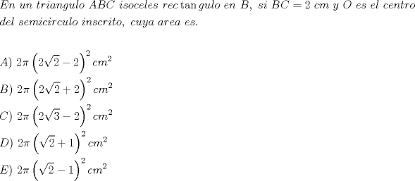 TEX: \[<br />\begin{gathered}<br />  En{\text{ }}un{\text{ }}triangulo{\text{ }}ABC{\text{ }}isoceles{\text{ }}rec\tan gulo{\text{ }}en{\text{  }}B,{\text{ }}si{\text{ }}BC = 2{\text{ }}cm{\text{ }}y{\text{ }}O{\text{ }}es{\text{ }}el{\text{ }}centro \hfill \\<br />  del{\text{ }}semicirculo{\text{ }}inscrito,{\text{ }}cuya{\text{ }}area{\text{ }}es. \hfill \\<br />   \hfill \\<br />  A){\text{ }}2\pi \left( {2\sqrt 2  - 2} \right)^2 cm^2  \hfill \\<br />  B){\text{  }}2\pi \left( {2\sqrt 2  + 2} \right)^2 cm^2  \hfill \\<br />  C){\text{  }}2\pi \left( {2\sqrt 3  - 2} \right)^2 cm^2  \hfill \\<br />  D){\text{  }}2\pi \left( {\sqrt 2  + 1} \right)^2 cm^2  \hfill \\<br />  E){\text{ }}2\pi \left( {\sqrt 2  - 1} \right)^2 cm^2  \hfill \\ <br />\end{gathered} <br />\]<br />