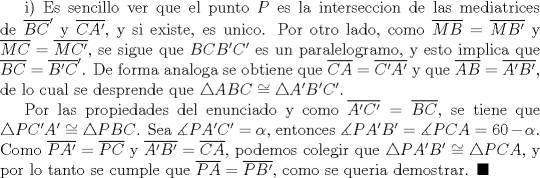 TEX: i) Es sencillo ver que el punto $P$ es la interseccion de las mediatrices de $\overline{BC}'$ y $\overline{CA'}$, y si existe, es unico. Por otro lado, como $\overline{MB}=\overline{MB'}$ y $\overline{MC}=\overline{MC'}$, se sigue que $BCB'C'$ es un paralelogramo, y esto implica que $\overline{BC}=\overline{B'C}'$. De forma analoga se obtiene que $\overline{CA}=\overline{C'A'}$ y que $\overline{AB}=\overline{A'B'}$, de lo cual se desprende que $\triangle ABC\cong \triangle A'B'C'$. <br /><br />Por las propiedades del enunciado y como $\overline{A'C'}=\overline{BC}$, se tiene que $\triangle PC'A'\cong \triangle PBC$. Sea $\measuredangle PA'C'=\alpha$, entonces $\measuredangle PA'B'=\measuredangle PCA=60-\alpha$. Como $\overline{PA'}=\overline{PC}$ y $\overline{A'B'}=\overline{CA}$, podemos colegir que $\triangle PA'B'\cong \triangle PCA$, y por lo tanto se cumple que $\overline{PA}=\overline{PB'}$, como se queria demostrar. $\blacksquare$ 