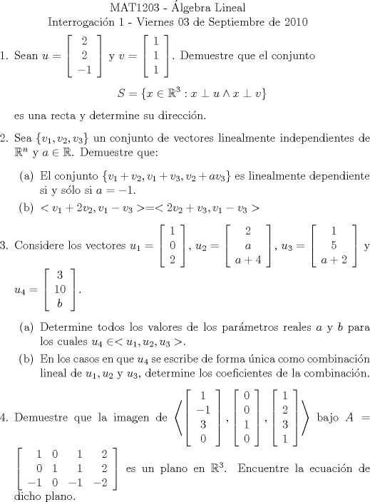 TEX: \noindent \\<br />\begin{center}MAT1203 - lgebra Lineal\\<br />Interrogacin 1 - Viernes 03 de Septiembre de 2010 \end{center}<br />\begin{enumerate}<br />\item Sean $u=\left[\begin{array}{c}<br />2\\<br />2\\<br />-1<br />\end{array}\right]$ y $v=\left[\begin{array}{c}<br />1\\<br />1\\<br />1<br />\end{array}\right]$. Demuestre que el conjunto <br /><br />$$S=\{x\in\mathbb{R}^3:x\perp{u} \wedge x\perp{v}\}$$<br /><br />es una recta y determine su direccin.<br />\item Sea $\{v_1, v_2, v_3\}$ un conjunto de vectores linealmente independientes de $\mathbb{R}^n$ y $a\in\mathbb{R}$. Demuestre que:<br /><br />\begin{enumerate}<br />\item El conjunto $\{v_1+v_2, v_1+v_3, v_2+av_3\}$ es linealmente dependiente si y slo si $a=-1$.<br />\item $<v_1+2v_2, v_1-v_3> = <2v_2+v_3, v_1-v_3>$<br />\end{enumerate}<br /><br />\item Considere los vectores $u_1 = \left[\begin{array}{c}<br />1\\<br />0\\<br />2<br />\end{array}\right]$, $u_2 = \left[\begin{array}{c}<br />2\\<br />a\\<br />a+4<br />\end{array}\right]$, $u_3 = \left[\begin{array}{c}<br />1\\<br />5\\<br />a+2<br />\end{array}\right]$ y $u_4 = \left[\begin{array}{c}<br />3\\<br />10\\<br />b<br />\end{array}\right]$.<br /><br />\begin{enumerate}<br />\item Determine todos los valores de los parmetros reales $a$ y $b$ para los cuales $u_4\in<u_1, u_2, u_3>$.<br />\item En los casos en que $u_4$ se escribe de forma nica como combinacin lineal de $u_1, u_2$ y $u_3$, determine los coeficientes de la combinacin.<br />\end{enumerate}<br /><br />\item Demuestre que la imagen de $\left<\left[\begin{array}{c}<br />1\\<br />-1\\<br />3\\<br />0<br />\end{array}\right], \left[\begin{array}{c}<br />0\\<br />0\\<br />1\\<br />0<br />\end{array}\right], \left[\begin{array}{c}<br />1\\<br />2\\<br />3\\<br />1<br />\end{array}\right]\right>$ bajo $A = \left[\begin{array}{rrrr}<br />1 & 0 & 1 & 2\\<br />0 & 1 & 1 & 2\\<br />-1 & 0 & -1 &-2<br />\end{array}\right]$ es un plano en $\mathbb{R}^3$. Encuentre la ecuacin de dicho plano.<br /><br />\end{enumerate}<br />