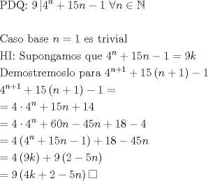 TEX: \[<br />\begin{gathered}<br />  {\text{PDQ: }}9\left| {4^n  + 15n - 1{\text{ }}\forall n \in \mathbb{N}} \right. \hfill \\<br />   \hfill \\<br />  {\text{Caso base }}n = 1{\text{ es trivial}} \hfill \\<br />  {\text{HI: Supongamos que }}4^n  + 15n - 1 = 9k \hfill \\<br />  {\text{Demostremoslo para }}4^{n + 1}  + 15\left( {n + 1} \right) - 1 \hfill \\<br />  4^{n + 1}  + 15\left( {n + 1} \right) - 1 =  \hfill \\<br />   = 4 \cdot 4^n  + 15n + 14 \hfill \\<br />   = 4 \cdot 4^n  + 60n - 45n + 18 - 4 \hfill \\<br />   = 4\left( {4^n  + 15n - 1} \right) + 18 - 45n \hfill \\<br />   = 4\left( {9k} \right) + 9\left( {2 - 5n} \right) \hfill \\<br />   = 9\left( {4k + 2 - 5n} \right)\square  \hfill \\ <br />\end{gathered} <br />\]<br />
