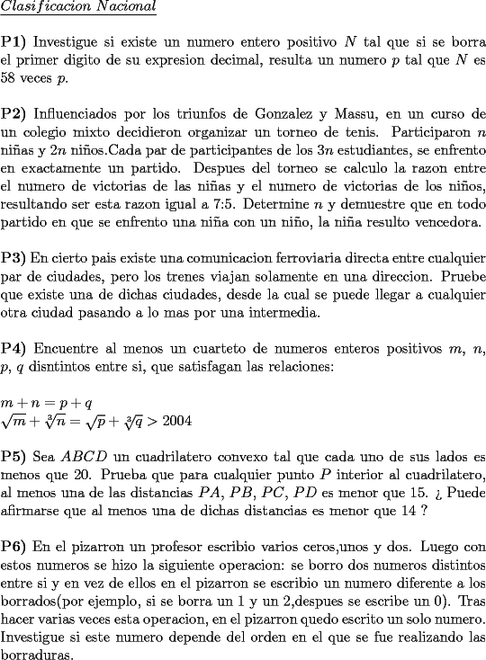 TEX: \noindent \underline{$Clasificacion\ Nacional$}\\<br />\\<br />\textbf{P1)} Investigue si existe un numero entero positivo $N$ tal que si se borra el primer digito de su expresion decimal, resulta un numero $p$ tal que $N$ es 58 veces $p$.\\<br />\\<br />\textbf{P2)} Influenciados por los triunfos de Gonzalez y Massu, en un curso de un colegio mixto decidieron organizar un torneo de tenis. Participaron $n$ ni\~nas y $2n$ ni\~nos.Cada par de participantes de los $3n$ estudiantes, se enfrento en exactamente un partido. Despues del torneo se calculo la razon entre el numero de victorias de las ni\~nas y el numero de victorias de los ni\~nos, \mbox{resultando} ser esta razon igual a 7:5. Determine $n$ y demuestre que en todo partido en que se enfrento una ni\~na con un ni\~no, la ni\~na resulto vencedora.\\<br />\\<br />\textbf{P3)} En cierto pais existe una comunicacion ferroviaria directa entre cualquier par de ciudades, pero los trenes viajan solamente en una direccion. Pruebe que existe una de dichas ciudades, desde la cual se puede llegar a cualquier otra ciudad pasando a lo mas por una intermedia.\\<br />\\<br />\textbf{P4)} Encuentre al menos un cuarteto de numeros enteros positivos $m$, $n$, $p$, $q$ disntintos entre si, que satisfagan las relaciones:\\<br />\\<br />$m+n=p+q$\\<br />$\sqrt{m}+\sqrt[3]{n}=\sqrt{p}+\sqrt[3]{q}>2004$\\<br />\\<br />\textbf{P5)} Sea $ABCD$ un cuadrilatero convexo tal que cada uno de sus lados es menos que 20. Prueba que para cualquier punto $P$ interior al cuadrilatero, al menos una de las distancias $PA$, $PB$, $PC$, $PD$ es menor que 15. ?` Puede afirmarse que al menos una de dichas distancias es menor que 14 ?\\<br />\\<br />\textbf{P6)} En el pizarron un profesor escribio varios ceros,unos y dos. Luego con estos numeros se hizo la siguiente operacion: se borro dos numeros \mbox{distintos} entre si y en vez de ellos en el pizarron se escribio un numero diferente a los borrados(por ejemplo, si se borra un 1 y un 2,despues se escribe un 0). Tras hacer varias veces esta operacion, en el pizarron quedo escrito un solo \mbox{numero}. Investigue si este numero depende del orden en el que se fue realizando las borraduras.