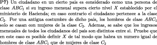 TEX: \noindent \textbf{P7)} Un ciudadano en un cierto pais es considerado como una persona de clase $ABC_1$ si su ingreso mensual supera cierto nivel $X$ establecido por el ministerio de Hacienda; en caso contrario el ciudadano pertenece a la clase $C_2$. Por una antigua costumbre de dicho pais, los hombres de clase $ABC_1$ solo se casan con mujeres de la clase $C_2$. Ademas, se sabe que los ingresos mensuales de todos los ciudadanos del pais son distintos entre si. Pruebe que en este caso es posible definir $X$ de tal modo que habra un numero igual de hombres de clase $ABC_1$ que de mujeres de clase $C_2$