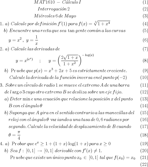 TEX: \begin{align}<br />   \,\,\,\,\,\,\,\,\,\,\,\,\,\,\,\,\,\,\,\,\,\,\,\,\,\,\,\,\,\,\,\,\,\,\,\,\,\,\,\,\,\,\,MAT1610\,-\,C\acute{a}lculo\,I \\ <br />  \,\,\,\,\,\,\,\,\,\,\,\,\,\,\,\,\,\,\,\,\,\,\,\,\,\,\,\,\,\,\,\,\,\,\,\,\,\,\,\,\,\,\,\,\,\,\,\,Interrogaci\acute{o}n\,2 \\ <br />  \,\,\,\,\,\,\,\,\,\,\,\,\,\,\,\,\,\,\,\,\,\,\,\,\,\,\,\,\,\,\,\,\,\,\,\,\,\,\,\,\,\,\,Mi\acute{e}rcoles\,6\,de\,Mayo \\ <br />  1.\,\,a)\,\,Calcule\,por\,definici\acute{o}n\,{f}'(1)\,para\,f(x)=\sqrt[3]{1+{{x}^{4}}} \\ <br />  \,\,\,\,\,b)\,\,Encuentre\,una\,recta\,que\,sea\,\tan gente\,com\acute{u}n\,a\,las\,curvas \\ <br />  \,\,\,\,\,\,\,\,\,\,\,y={{x}^{2}}\,,\,\,y=\frac{1}{x} \\ <br />  2.\,\,a)\,\,Calcule\,las\,derivadas\,de \\ <br />  \,\,\,\,\,\,\,\,\,\,\,\,\,\,\,\,\,\,\,\,y={{x}^{({{e}^{x}})}}\,\,\,\,\,\,\,\,;\,\,\,\,\,\,\,\,\,y={{\left( \frac{2\sqrt{1+x}}{1+{{x}^{2}}} \right)}^{-\log (x)}} \\ <br />  \,\,\,\,\,\,b)\,\,\Pr uebe\,que\,p(x)={{x}^{3}}+2x+5\,es\,estrictamente\,creciente. \\ <br />  \,\,\,\,\,\,\,\,\,\,\,\,Calcule\,la\,derivada\,de\,la\,funci\acute{o}n\,inversa\,enel\,punto\,p(-2) \\ <br />  3.\,\,Sobre\,un\,c\acute{i}rculo\,de\,radio\,1\,se\,mueve\,el\,extremo\,A\,de\,una\,barra\, \\ <br />  \,\,\,\,\,\,de\,l\arg o\,3\,cuyo\,otro\,extremo\,B\,se\,desliza\,sobre\,un\,eje\,fijo. \\ <br />  \,\,\,\,\,\,a)\,Deter\min e\,una\,ecuaci\acute{o}n\,que\,relacione\,la\,posici\acute{o}n\,x\,del\,punto \\ <br />  \,\,\,\,\,\,\,\,\,\,\,B\,con\,el\,\acute{a}ngulo\,\theta  \\ <br />  \,\,\,\,\,\,b)\,Suponga\,que\,A\,gira\,en\,el\,sentido\,contrario\,a\,las\,manecillas\,del \\ <br />  \,\,\,\,\,\,\,\,\,\,\,reloj\,con\,el\,\acute{a}ngulo\,\theta \,\operatorname{var}iando\,a\,una\,tasa\,de\,0,6\,radianes\,por \\ <br />  \,\,\,\,\,\,\,\,\,\,\,segundo.\,Calcule\,la\,velocidad\,de\,desplazamiento\,de\,B\,cuando \\ <br />  \,\,\,\,\,\,\,\,\,\,\,\theta =\frac{\pi }{4} \\ <br />  4.\,\,a)\,\,\Pr obar\,que\,{{e}^{x}}\ge 1+(1+x)\log (1+x)\,para\,x\ge 0 \\ <br />  \,\,\,\,\,\,b)\,\,Sea\,f:\,\left[ 0,1 \right]\,\to \,\left[ 0,1 \right]\,derivable\,con\,{f}'(x)\ne 1. \\ <br />  \,\,\,\,\,\,\,\,\,\,\,\,\Pr uebe\,que\,existe\,un\,\acute{u}nico\,punto\,{{x}_{0}}\,\in \,\left[ 0,1 \right]\,tal\,que\,f({{x}_{0}})={{x}_{0}} \\ <br />\end{align}