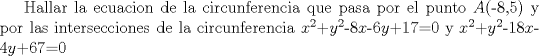 TEX:  Hallar la ecuacion de la circunferencia que pasa por el punto $A$(-8,5) y por las intersecciones de la circunferencia $x^{2}$+$y^{2}$-8$x$-6$y$+17=0 y $x^{2}$+$y^{2}$-18$x$-4$y$+67=0