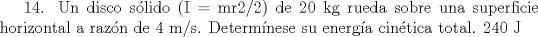 TEX: 14. Un disco slido (I = mr2/2) de 20 kg rueda sobre una superficie horizontal a razn de 4 m/s. Determnese su energa cintica total. 240 J