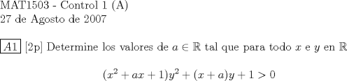 TEX:  <br />$ $ \\<br />MAT1503 - Control 1 (A) \\<br />27 de Agosto de 2007 \\<br />$ $ \\<br />$\boxed{A1}$ [2p] Determine los valores de $a \in \mathbb{R}$ tal que para todo $x$ e $y$ en $\mathbb{R}$ \\<br />$$(x^2 + ax +1)y^2 + (x+a)y +1 > 0$$ \\<br />$ $ \\<br />