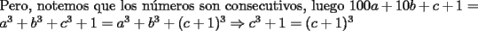 TEX: \noindent Pero, notemos que los n\'umeros son consecutivos, luego $100a+10b+c+1=a^3+b^3+c^3+1=a^3+b^3+(c+1)^3\Rightarrow{c^3+1}=(c+1)^3$