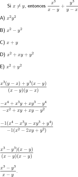 TEX: \textsf{Si $x\not =y$, entonces $\dfrac{x^3}{x-y}+\dfrac{y^3}{y-x}$\\\\A) $x^2y^2$\\\\B) $x^2-y^2$\\\\C) $x+y$\\\\D) $x^2+xy+y^2$\\\\E) $x^2+y^2$\\\\\\$\dfrac{x^3(y-x)+y^3(x-y)}{(x-y)(y-x)}$\\\\\\$\dfrac{-x^4+x^3y+xy^3-y^4}{-x^2+xy+xy-y^2}$\\\\\\$\dfrac{-1(x^4-x^3y-xy^3+y^4)}{-1(x^2-2xy+y^2)}$\\\\\\[5mm]$\dfrac{x^3-y^3)(x-y)}{(x-y)(x-y)}$\\[5mm]$\dfrac{x^3-y^3}{x-y}$.}