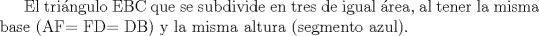 TEX:  El tringulo EBC que se subdivide en tres de igual rea, al tener la misma base (AF= FD= DB) y la misma altura (segmento azul).