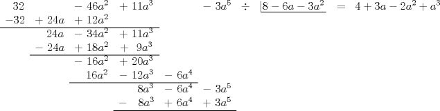 TEX: $\begin{array}{ccccccccccccccc}<br />\ \ 32&&-\ 46a^2&+\ 11a^3&&-\ 3a^5&\div&\left| \!{\underline {\,<br />  {8-6a-3a^2} \,}} \right.&=&4+3a-2a^2+a^3\\<br />-32&+\ 24a&+\ 12a^2&\\ \cline{0-3}<br />&\ \ \ 24a&-\ 34a^2&+\ 11a^3&\\<br />&-\ 24a&+\ 18a^2&+\ \ 9a^3&\\ \cline{2-4}<br />&&-\ 16a^2&+\ 20a^3&\\<br />&&\ \ \ 16a^2&-\ 12a^3&-\ 6a^4&\\ \cline{3-5}<br />&&&\ \ \ \ \ 8a^3&-\ 6a^4&-\ 3a^5&\\<br />&&&-\ \ \ 8a^3&+\ 6a^4&+\ 3a^5&\\ \cline{4-6}<br />\end{array}$