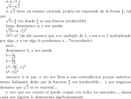 TEX: <br />si n=2 y <br /><br />$\sqrt{n}$=$\sqrt{2}$<br /><br />si $\sqrt{2}$ fuese un numero racional, podria ser expresado de la forma $\frac{a}{b}$, tal que<br /><br /><br />$\sqrt{2}$=$\frac{a}{b}$          (en donde $\frac{a}{b}$ es una fracion irreductible)<br /><br />luego despejamos a, y nos queda:<br /><br /><br />$\sqrt{2}$b=a /()$^2$<br /><br />2b$^2$=a$^2$                                             (de ahi sacamos que a es multiplo de 2, o sea a es 2 multiplicado por algo, y a ese algo le pondremos x ...*recuerdenlo)<br /><br />next...<br /><br /><br />despejamos b, y nos queda<br /><br />b=$\frac{a}{\sqrt{2}}$ <br /><br /><br />b=$\frac{2x}{\sqrt{2}}$ <br /><br />b$^2$=$\frac{4x^2}{2}$ /()$^2$<br /><br /><br />b$^2$=2x$^2$                 <br /><br /><br />entonces b es par, y eso nos lleva a una contradiccion porque anteriormente habiamos dicho que la fraccion $\frac{a}{b}$ era irreductible... y por negacion diriamos que $\sqrt{2}$ no es racional... <br /><br />y creo que ese criterio se puede ocupar con todos los naturales..., ahora ojala que alguien lo demostrara algebraicamente<br /><br /><br /><br /><br /><br /><br /><br /><br />