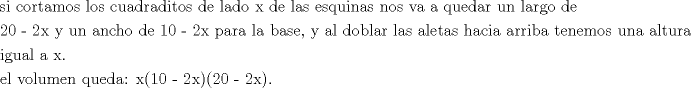 TEX: \[<br />\begin{gathered}<br />  {\text{si cortamos los cuadraditos de lado x de las esquinas nos va a quedar un largo de }} \hfill \\<br />  {\text{20 - 2x y un ancho de 10 - 2x para la base, y al doblar las aletas hacia arriba tenemos una altura }} \hfill \\<br />  {\text{igual a x}}{\text{.}} \hfill \\<br />  {\text{el volumen queda: x(10 - 2x)(20 - 2x)}}{\text{.}} \hfill \\ <br />\end{gathered} <br />\]