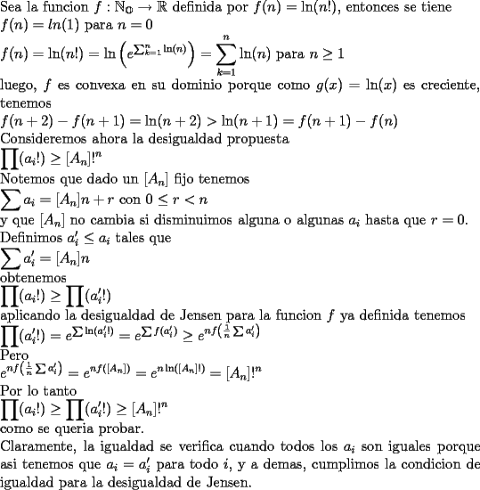 TEX: \noindent Sea la funcion $f:\mathbb{N_O}\rightarrow\mathbb{R}$ definida por  $f(n)=\ln (n!)$, entonces se tiene\\<br />$f(n)=ln(1)$ para $n=0$\\<br />$\displaystyle f(n)=\ln (n!)=\ln\left(e^{\sum_{k=1}^{n}\ln (n)}\right)=\sum_{k=1}^{n}\ln (n)$ para $n\ge 1$\\<br />luego, $f$ es convexa en su dominio porque como $g(x)=\ln (x)$ es creciente, tenemos\\<br />$f(n+2)-f(n+1)=\ln (n+2)>\ln (n+1)=f(n+1)-f(n)$\\<br />Consideremos ahora la desigualdad propuesta\\<br />$\displaystyle \prod (a_i!)\ge[A_n]!^n$\\<br />Notemos que dado un $[A_n]$ fijo tenemos\\<br />$\displaystyle \sum a_i=[A_n]n+r$ con $0\le r<n$\\<br />y que $[A_n]$ no cambia si disminuimos alguna o algunas $a_i$ hasta que $r=0$.\\ Definimos $a'_i\le a_i$ tales que\\<br />$\displaystyle \sum a'_i=[A_n]n$\\<br />obtenemos\\<br />$\displaystyle \prod (a_i!)\ge\prod (a'_i!)$\\<br />aplicando la desigualdad de Jensen para la funcion $f$ ya definida tenemos\\<br />$\displaystyle\prod (a'_i!)=e^{\sum\ln(a'_i!)}=e^{\sum f(a'_i)}\ge e^{nf\left(\frac{1}{n}\sum a'_i\right)}$\\<br />Pero\\<br />$\displaystyle e^{nf\left(\frac{1}{n}\sum a'_i\right)}=e^{nf([A_n])}=e^{n\ln([A_n]!)}=[A_n]!^n$\\<br />Por lo tanto\\<br />$\displaystyle\prod (a_i!)\ge\prod (a'_i!)\ge[A_n]!^n$\\<br />como se queria probar.\\<br />Claramente, la igualdad se verifica cuando todos los $a_i$ son iguales porque asi tenemos que $a_i=a'_i$ para todo $i$, y a demas, cumplimos la condicion de igualdad para la desigualdad de Jensen.<br />