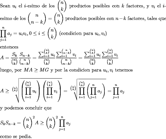 TEX: \noindent<br />Sean $u_i$ el $i$-esimo de los $\displaystyle\binom{n}{k}$ productos posibles con $k$ factores, y $v_i$ el $i$-esimo de los $\displaystyle\binom{n}{n-k}=\binom{n}{k}$ productos posibles con $n-k$ factores, tales que\\<br />\\<br />$\displaystyle\prod_{j=1}^{n} a_j=u_iv_i, 0\le i\le \binom{n}{k}$ (condicion para $u_i,v_i$)\\<br />\\<br />entonces\\<br />$\displaystyle A=\frac{S_k}{\binom{n}{k}}\frac{S_{n-k}}{\binom{n}{n-k}}=\frac{\sum_{i=1}^{\binom{n}{k}}u_i}{\binom{n}{k}}\frac{\sum_{i=1}^{\binom{n}{n-k}}v_i}{\binom{n}{n-k}}=\frac{\sum_{i=1}^{\binom{n}{k}}u_i}{\binom{n}{k}}\frac{\sum_{i=1}^{\binom{n}{k}}v_i}{\binom{n}{k}}$\\<br />\\<br />luego, por $MA\ge MG$ y por la condicion para $u_i,v_i$ tenemos\\<br />\\<br />$\displaystyle A\ge\sqrt[\binom{n}{k}]{\left(\prod_{i=1}^{\binom{n}{k}}u_i\right)\left(\prod_{i=1}^{\binom{n}{k}}v_i\right)}=\sqrt[\binom{n}{k}]{\prod_{i=1}^{\binom{n}{k}}\left(\prod_{j=1}^{n} a_j\right)}=\prod_{j=1}^{n} a_j$\\<br />\\<br />y podemos concluir que\\<br />\\<br />$\displaystyle S_kS_{n-k}=\binom{n}{k}^2A\ge\binom{n}{k}^2\prod_{j=1}^{n} a_j$\\<br />\\<br />como se pedia.