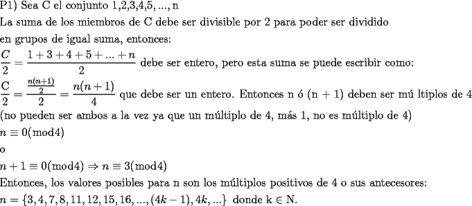 TEX: <br />\[<br />\begin{gathered}<br />  {\text{P1) Sea C el conjunto 1}}{\text{,2}}{\text{,3}}{\text{,4}}{\text{,5}},...,{\text{n}} \hfill \\<br />  {\text{La suma de los miembros de C debe ser divisible por 2 para poder ser dividido}} \hfill \\<br />  {\text{en grupos de igual suma}}{\text{, entonces:}} \hfill \\<br />  \frac{C}<br />{2} = \frac{{1 + 3 + 4 + 5 + ... + n}}<br />{2}{\text{ debe ser entero}}{\text{, pero esta suma se puede escribir como:}} \hfill \\<br />  \frac{{\text{C}}}<br />{{\text{2}}} = \frac{{\frac{{n(n + 1)}}<br />{2}}}<br />{2} = \frac{{n(n + 1)}}<br />{4}{\text{ que debe ser un entero}}{\text{. Entonces n \'o  (n + 1) deben ser m\'u ltiplos de 4}} \hfill \\<br />  {\text{(no pueden ser ambos a la vez ya que un m\'ultiplo de 4}}{\text{, m\'as 1}}{\text{, no es m\'ultiplo de 4)}} \hfill \\<br />  n \equiv 0(\bmod 4) \hfill \\<br />  {\text{o}} \hfill \\<br />  n + 1 \equiv 0(\bmod 4) \Rightarrow n \equiv 3(\bmod 4) \hfill \\<br />  {\text{Entonces}}{\text{, los valores posibles para n son los m\'ultiplos positivos de 4 o sus antecesores:}} \hfill \\<br />  n = \left\{ {3,4,7,8,11,12,15,16,...,(4k - 1),4k,...} \right\}{\text{ donde k}} \in {\text{N}}{\text{.}} \hfill \\ <br />\end{gathered} <br />\]<br />