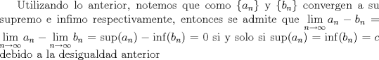 TEX: Utilizando lo anterior, notemos que como $\{a_n\}$ y $\{b_n\}$ convergen a su supremo e infimo respectivamente, entonces se admite que $\displaystyle\lim_{n\to\infty}a_n-b_n=\lim_{n\to\infty}a_n-\lim_{n\to\infty}b_n=\sup(a_n)-\inf(b_n)=0$ si y solo si $\sup(a_n)=\inf(b_n)=c$ debido a la desigualdad anterior 