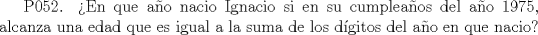 TEX:  P052. En que ao nacio Ignacio si en su cumpleaos del ao 1975, alcanza una edad que es igual a la suma de los dgitos del ao en que nacio?   