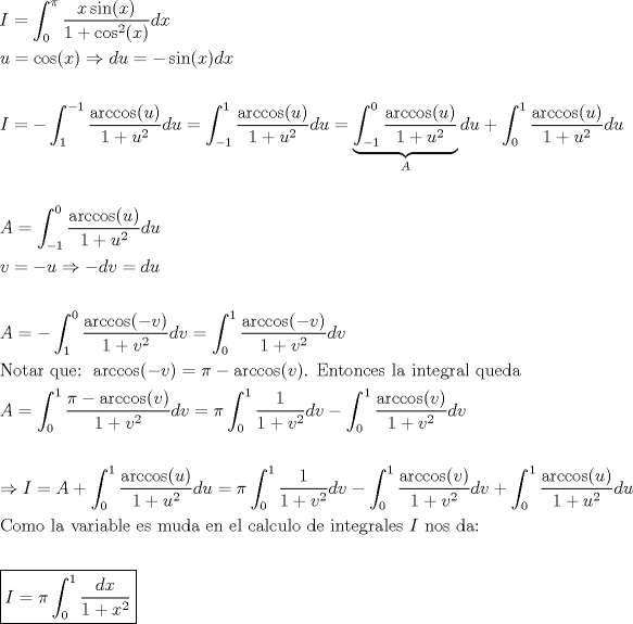 TEX: \[<br />\begin{gathered}<br />  I = \int_0^\pi  {\frac{{x\sin (x)}}<br />{{1 + \cos ^2 (x)}}dx}  \hfill \\<br />  u = \cos (x) \Rightarrow du =  - \sin (x)dx \hfill \\<br />   \hfill \\<br />  I =  - \int_1^{ - 1} {\frac{{\arccos (u)}}<br />{{1 + u^2 }}du}  = \int_{ - 1}^1 {\frac{{\arccos (u)}}<br />{{1 + u^2 }}} du = \underbrace {\int_{ - 1}^0 {\frac{{\arccos (u)}}<br />{{1 + u^2 }}} }_Adu + \int_0^1 {\frac{{\arccos (u)}}<br />{{1 + u^2 }}du}  \hfill \\<br />   \hfill \\<br />  A = \int_{ - 1}^0 {\frac{{\arccos (u)}}<br />{{1 + u^2 }}} du \hfill \\<br />  v =  - u \Rightarrow  - dv = du \hfill \\<br />   \hfill \\<br />  A =  - \int_1^0 {\frac{{\arccos ( - v)}}<br />{{1 + v^2 }}} dv = \int_0^1 {\frac{{\arccos ( - v)}}<br />{{1 + v^2 }}} dv \hfill \\<br />  {\text{Notar que: }}\arccos ( - v) = \pi  - \arccos (v){\text{. Entonces la integral queda}} \hfill \\<br />  A = \int_0^1 {\frac{{\pi  - \arccos (v)}}<br />{{1 + v^2 }}} dv = \pi \int_0^1 {\frac{1}<br />{{1 + v^2 }}dv}  - \int_0^1 {\frac{{\arccos (v)}}<br />{{1 + v^2 }}dv}  \hfill \\<br />   \hfill \\<br />   \Rightarrow I = A + \int_0^1 {\frac{{\arccos (u)}}<br />{{1 + u^2 }}du}  = \pi \int_0^1 {\frac{1}<br />{{1 + v^2 }}dv}  - \int_0^1 {\frac{{\arccos (v)}}<br />{{1 + v^2 }}dv}  + \int_0^1 {\frac{{\arccos (u)}}<br />{{1 + u^2 }}du}  \hfill \\<br />  {\text{Como la variable es muda en el calculo de integrales  }}I{\text{ nos da:}} \hfill \\<br />   \hfill \\<br />  \boxed{I = \pi \int_0^1 {\frac{{dx}}<br />{{1 + x^2 }}} } \hfill \\ <br />\end{gathered} <br />\]<br />