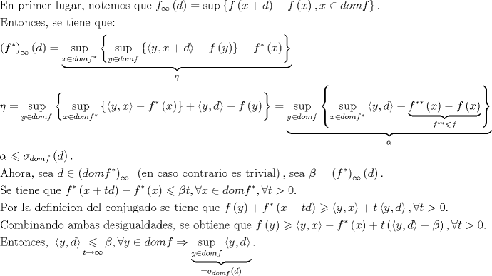 TEX: $$\begin{gathered}<br />  {\text{En primer lugar, notemos que }}f_\infty  \left( d \right) = \sup \left\{ {f\left( {x + d} \right) - f\left( x \right),x \in domf} \right\}. \hfill \\<br />  {\text{Entonces, se tiene que:}} \hfill \\<br />  \left( {f^* } \right)_\infty  \left( d \right) = \underbrace {\mathop {\sup }\limits_{x \in domf^* } \left\{ {\mathop {\sup }\limits_{y \in domf} \left\{ {\left\langle {y,x + d} \right\rangle  - f\left( y \right)} \right\} - f^* \left( x \right)} \right\}}_\eta  \hfill \\<br />  \eta  = \mathop {\sup }\limits_{y \in domf} \left\{ {\mathop {\sup }\limits_{x \in domf^* } \left\{ {\left\langle {y,x} \right\rangle  - f^* \left( x \right)} \right\} + \left\langle {y,d} \right\rangle  - f\left( y \right)} \right\} = \underbrace {\mathop {\sup }\limits_{y \in domf} \left\{ {\mathop {\sup }\limits_{x \in domf^* } \left\langle {y,d} \right\rangle  + \underbrace {f^{**} \left( x \right) - f\left( x \right)}_{f^{**}  \leqslant f}} \right\}}_\alpha  \hfill \\<br />  \alpha  \leqslant \sigma _{domf} \left( d \right){\text{. }} \hfill \\<br />  {\text{Ahora, sea }}d \in \left( {domf^* } \right)_\infty  {\text{ }}\left( {{\text{en caso contrario es trivial}}} \right){\text{, sea }}\beta  = \left( {f^* } \right)_\infty  \left( d \right){\text{. }} \hfill \\<br />  {\text{Se tiene que }}f^* \left( {x + td} \right) - f^* \left( x \right) \leqslant \beta t,\forall x \in domf^* ,\forall t > 0.{\text{ }} \hfill \\<br />  {\text{Por la definicion del conjugado se tiene que }}f\left( y \right) + f^* \left( {x + td} \right) \geqslant \left\langle {y,x} \right\rangle  + t\left\langle {y,d} \right\rangle ,\forall t > 0.{\text{ }} \hfill \\<br />  {\text{Combinando ambas desigualdades, se obtiene que }}f\left( y \right) \geqslant \left\langle {y,x} \right\rangle  - f^* \left( x \right) + t\left( {\left\langle {y,d} \right\rangle  - \beta } \right),\forall t > 0. \hfill \\<br />  {\text{Entonces, }}\left\langle {y,d} \right\rangle \mathop  \leqslant \limits_{t \to \infty } \beta ,\forall y \in domf \Rightarrow \underbrace {\mathop {\sup }\limits_{y \in domf} \left\langle {y,d} \right\rangle }_{ = \sigma _{domf} \left( d \right)}{\text{.}} \hfill \\ <br />\end{gathered}$$