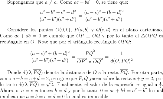 TEX: Supongamos que $a\not = c$. Como $ac+bd=0$, se tiene que: $$\dfrac{a^2+b^2+c^2+d^2}{(a^2+b^2)(c^2+d^2)}=\dfrac{(a-c)^2+(b-d)^2}{(a^2+b^2)(c^2+d^2)}$$<br /><br />Considere los puntos $O(0,0)$, $P(a,b)$ y $Q(c,d)$ en el plano cartesiano. Como $ac+db=0$ se cumple que $\overline {OP}\perp \overline {OQ}$ y por lo tanto el $\triangle OPQ$ es rectngulo en $O$. Note que por el tringulo rectngulo $OPQ$: $$\dfrac{(a-c)^2+(b-d)^2}{(a^2+b^2)(c^2+d^2)}=\dfrac{\overline {PQ}^2}{\overline {OP}^2\times\overline {OQ}^2}=\dfrac{1}{d(O, \overline {PQ})^2}$$<br /><br />Donde $d(O, \overline {PQ})$ denota la distancia de $O$ a la recta $\overline {PQ}$. Por otra parte, como $a+b=c+d=2$, se sigue que $P,Q$ yacen sobre la recta $x+y=2$, por lo tanto $d(O, \overline {PQ})=\sqrt{2}$. Finalmente, el valor de la expresin es igual a $\frac{1}{2}$. Ahora, si $a=c$ entonces $b=d$ y por lo tanto $0=ac+bd=a^2+b^2$ lo cual implica que $a=b=c=d=0$ lo cual es imposible