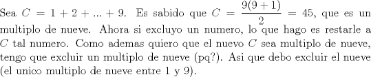 TEX: \noindent Sea $C=1+2+...+9$. Es sabido que $C=\dfrac{9(9+1)}{2}=45$, que es un multiplo de nueve. Ahora si excluyo un numero, lo que hago es restarle a $C$ tal numero. Como ademas quiero que el nuevo $C$ sea multiplo de nueve, tengo que excluir un multiplo de nueve (pq?). Asi que debo excluir el nueve (el unico multiplo de nueve entre 1 y 9).