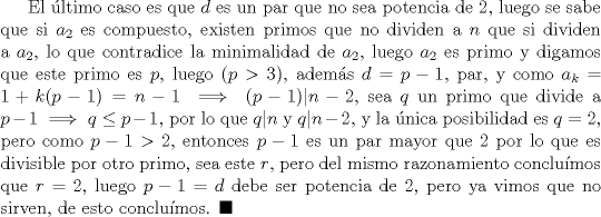 TEX: El ltimo caso es que $d$ es un par que no sea potencia de $2$, luego se sabe que si $a_2$ es compuesto, existen primos que no dividen a $n$ que si dividen a $a_2$, lo que contradice la minimalidad de $a_2$, luego $a_2$ es primo y digamos que este primo es $p$, luego $(p > 3)$, adems $d=p-1$, par, y como $a_k=1+k(p-1)=n-1 \implies (p-1)|n-2$, sea $q$ un primo que divide a $p-1\implies q\le p-1$, por lo que $q|n$ y $q|n-2$, y la nica posibilidad es $q=2$, pero como $p-1>2$, entonces $p-1$ es un par mayor que $2$ por lo que es divisible por otro primo, sea este $r$, pero del mismo razonamiento conclumos que $r=2$, luego $p-1=d$ debe ser potencia de $2$, pero ya vimos que no sirven, de esto conclumos. $\blacksquare$