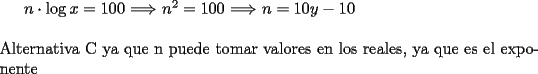 TEX: $n \cdot \log{x}=100$ $\Longrightarrow$ $n^2=100$ $\Longrightarrow$ $n=10, -10$\\<br />\\<br />Alternativa C ya que n puede tomar valores en los reales, ya que es el exponente 