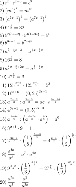 TEX: \[<br />\begin{gathered}<br />  \left. 1 \right)c^x  \cdot c^{x - 3}  = c^9  \hfill \\<br />  \left. 2 \right)\left( {m^3 } \right)^x  = m^{18}  \hfill \\<br />  \left. 3 \right)\left( {a^{5x + 1} } \right)^5  = \left( {a^{7x - 1} } \right)^7  \hfill \\<br />  \left. 4 \right)64^{\frac{1}<br />{x}}  = 32 \hfill \\<br />  \left. 5 \right)5^{3\left( {5x - 2} \right)}  \cdot 5^{4\left( {1 - 3x} \right)}  = 5^0  \hfill \\<br />  \left. 6 \right)b^{6x - 3}  = b^{7x + 2}  \hfill \\<br />  \left. 7 \right)a^{\frac{4}<br />{3} - \frac{1}<br />{3}x - 3}  = a^{\frac{2}<br />{3}x - \frac{1}<br />{4}x}  \hfill \\<br />  \left. 8 \right)16^{\frac{2}<br />{x}}  = 8 \hfill \\<br />  \left. 9 \right)a^{\frac{3}<br />{4}x - \frac{2}<br />{3} + 2x}  = a^{\frac{4}<br />{3} - \frac{1}<br />{4}x}  \hfill \\<br />  \left. {10} \right)27^{\frac{2}<br />{x}}  = 9 \hfill \\<br />  \left. {11} \right)125^{\frac{{x - 2}}<br />{3}}  \cdot 125^{\frac{{x - 1}}<br />{2}}  = 5^3  \hfill \\<br />  \left. {12} \right)16^{x + 6}  = \left( {0,25} \right)^{2x - 1}  \hfill \\<br />  \left. {13} \right)a^{\frac{{7x - 2}}<br />{2}} :a^{\frac{{9x + 6}}<br />{8}}  = ac \cdot a^{\frac{{3x - 24}}<br />{6}}  \hfill \\<br />  \left. {14} \right)4^{3x - 1}  = \left( {0,5} \right)^{2x + 3}  \hfill \\<br />  \left. {15} \right)a^{\frac{{3 - 4x}}<br />{2}} :\left( {a^{\frac{{6 - 7x}}<br />{5}}  \cdot a^{\frac{9}<br />{2}} } \right) = a^0  \hfill \\<br />  \left. {16} \right)3^{x + 1}  \cdot 9 = 1 \hfill \\<br />  \left. {17} \right)2^{\frac{{2x - 1}}<br />{3}} :\left( {\frac{1}<br />{8}} \right)^{\frac{{2x - 3}}<br />{5}}  = 4^{\frac{{x - 1}}<br />{2}}  \cdot \left( {\frac{1}<br />{2}} \right)^{\frac{3}<br />{4}x}  \hfill \\<br />  \left. {18} \right)\frac{{a^{8x} }}<br />{{a^5 }} = a^7  \cdot a^{4x}  \hfill \\<br />  \left. {19} \right)9^{\frac{{2 - x}}<br />{4}}  \cdot \left( {\frac{1}<br />{3}} \right)^{\frac{{x + 1}}<br />{3}}  = 27^{\frac{x}<br />{5}} :\left( {\frac{1}<br />{9}} \right)^{\frac{{2x + 3}}<br />{9}}  \hfill \\<br />  \left. {20} \right)\frac{{a^{7x} }}<br />{{a^3 }} = \frac{{a^2 }}<br />{{a^{3x} }} \hfill \\ <br />\end{gathered} <br />\]<br />