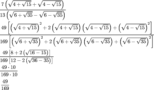 TEX: \[<br />\begin{gathered}<br />  \frac{{7\left( {\sqrt {4 + \sqrt {15} }  + \sqrt {4 - \sqrt {15} } } \right)}}<br />{{13\left( {\sqrt {6 + \sqrt {35} }  - \sqrt {6 - \sqrt {35} } } \right)}} \hfill \\<br />  \frac{{49\left[ {\left( {\sqrt {4 + \sqrt {15} } } \right)^2  + 2\left( {\sqrt {4 + \sqrt {15} } } \right)\left( {\sqrt {4 - \sqrt {15} } } \right) + \left( {\sqrt {4 - \sqrt {15} } } \right)^2 } \right]}}<br />{{169\left[ {\left( {\sqrt {6 + \sqrt {35} } } \right)^2  + 2\left( {\sqrt {6 + \sqrt {35} } } \right)\left( {\sqrt {6 - \sqrt {35} } } \right) + \left( {\sqrt {6 - \sqrt {35} } } \right)^2 } \right]}} \hfill \\<br />  \frac{{7\left[ {8 + 2\left( {\sqrt {16 - 15} } \right)} \right]}}<br />{{13\left[ {12 - 2\left( {\sqrt {36 - 35} } \right)} \right]}} \hfill \\<br />  \frac{{7 \cdot 10}}<br />{\begin{gathered}<br />  13 \cdot 10 \hfill \\<br />  \frac{{7}}<br />{{13}} \hfill \\ <br />\end{gathered} } \hfill \\ <br />\end{gathered} <br />\]