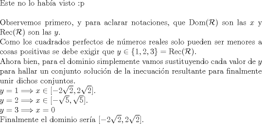 TEX: $ $\\<br />Este no lo hab\'ia visto <img src="style_emoticons/default/tongue.gif" style="vertical-align:middle" emoid=":P" border="0" alt="tongue.gif" />\\<br />$ $\\<br />Observemos primero, y para aclarar notaciones, que Dom($\mathcal{R}$) son las $x$ y Rec($\mathcal{R}$) son las $y$.\\<br />Como los cuadrados perfectos de n\'umeros reales solo pueden ser menores a cosas positivas se debe exigir que $y\in\{1,2,3\}=\textrm{Rec}(\mathcal{R})$.\\<br />Ahora bien, para el dominio simplemente vamos sustituyendo cada valor de $y$ para hallar un conjunto soluci\'on de la inecuaci\'on resultante para finalmente unir dichos conjuntos.\\<br />$y=1\Longrightarrow x\in[-2\sqrt{2},2\sqrt{2}]$.\\<br />$y=2\Longrightarrow x\in[-\sqrt{5},\sqrt{5}]$.\\<br />$y=3\Longrightarrow x=0$\\<br />Finalmente el dominio ser\'ia $[-2\sqrt{2},2\sqrt{2}]$.<br />