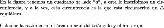 TEX: \noindent En la figura tenemos un cuadrado de lado "$a$", a esta le inscribimos un circunferecia, y a la vez, esta circunferecia es la que esta circunscrita un $ \triangle $ equil\'atero. \\ <br />\\<br />Calcular la raz\'on entre el \'area en azul del tri\'angulo y el \'area roja.