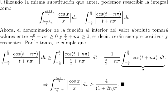 TEX: \noindent Utilizando la misma substitucin que antes, podemos reescribir la integral como<br />\[\int^{\frac{2n+1}{2}\pi}_{\frac{2n-1}{2}\pi}\left|\frac{\cos x}{x}\right|dx=\int^{\frac{\pi}{2}}_{-\frac{\pi}{2}}\left|\frac{\cos (t+n\pi)}{t+n\pi}\right|dt\]<br />Ahora, el denominador de la funcin al interior del valor absoluto tomar valores entre $\frac{-\pi}{2}+n\pi\geq 0$ y $\frac{\pi}{2}+n\pi\geq 0$, es decir, sern siempre positivos y crecientes. Por lo tanto, se cumple que<br />\[\int^{\frac{\pi}{2}}_{-\frac{\pi}{2}}\left|\frac{\cos (t+n\pi)}{t+n\pi}\right|dt\geq\int^{\frac{\pi}{2}}_{-\frac{\pi}{2}}\left|\frac{\cos (t+n\pi)}{\frac{\pi}{2}+n\pi}\right|dt=\frac{1}{\frac{\pi}{2}+n\pi}\underbrace{\int^{\frac{\pi}{2}}_{-\frac{\pi}{2}}\left|\cos (t+n\pi)\right|dt}_{2}.\]<br />\[\Rightarrow \int^{\frac{2n+1}{2}\pi}_{\frac{2n-1}{2}\pi}\left|\frac{\cos x}{x}\right|dx\geq \frac{4}{(1+2n)\pi}. \ \blacksquare\]