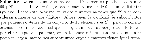 TEX: \noindent\textbf{Solucin}: Notemos que la suma de los 10 elementos puede se a lo ms $99+98+\cdots +91+89=944$, es decir tenemos menos de 944 sumas distintas (ya que el cero est presente en varios nmeros menores que 89 y se consideran nmeros de dos dgitos). Ahora bien, la cantidad de subconjuntos que podemos obtener de un conjunto de 10 elementos es $2^{10}$, pero no consideramos el conjunto vaco as que nos quedan $1023$ subconjuntos. Entonces por el principio del palomar, como tenemos ms subconjuntos que sumas posibles, hay al menos dos subconjuntos cuyos elementos tienen igual suma. 