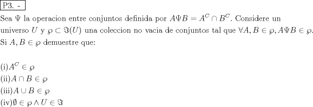 TEX: % MathType!MTEF!2!1!+-<br />% feaafiart1ev1aaatCvAUfeBSjuyZL2yd9gzLbvyNv2CaerbuLwBLn<br />% hiov2DGi1BTfMBaeXatLxBI9gBaerbd9wDYLwzYbItLDharqqtubsr<br />% 4rNCHbGeaGqiVu0Je9sqqrpepC0xbbL8F4rqqrFfpeea0xe9Lq-Jc9<br />% vqaqpepm0xbba9pwe9Q8fs0-yqaqpepae9pg0FirpepeKkFr0xfr-x<br />% fr-xb9adbaqaaeGaciGaaiaabeqaamaabaabaaGceaqabeaadaqjEa<br />% qaaiaabcfacaqGZaGaaeOlaiaab2caaaaabaGaae4uaiaabwgacaqG<br />% HbGaaeiiaiabfI6azjaabccacaqGSbGaaeyyaiaabccacaqGVbGaae<br />% iCaiaabwgacaqGYbGaaeyyaiaabogacaqGPbGaae4Baiaab6gacaqG<br />% GaGaaeyzaiaab6gacaqG0bGaaeOCaiaabwgacaqGGaGaae4yaiaab+<br />% gacaqGUbGaaeOAaiaabwhacaqGUbGaaeiDaiaab+gacaqGZbGaaeii<br />% aiaabsgacaqGLbGaaeOzaiaabMgacaqGUbGaaeyAaiaabsgacaqGHb<br />% GaaeiiaiaabchacaqGVbGaaeOCaiaabccacaWGbbGaeuiQdKLaamOq<br />% aiabg2da9iaadgeadaahaaWcbeqaaiaadoeaaaGccqGHPiYXcaWGcb<br />% WaaWbaaSqabeaacaWGdbaaaOGaaiOlaiaabccacaqGdbGaae4Baiaa<br />% b6gacaqGZbGaaeyAaiaabsgacaqGLbGaaeOCaiaabwgacaqGGaGaae<br />% yDaiaab6gacaqGGaaabaGaaeyDaiaab6gacaqGPbGaaeODaiaabwga<br />% caqGYbGaae4Caiaab+gacaqGGaGaamyvaiaabccacaqG5bGaaeiiai<br />% abgIridlabgkOimlabggriblaacIcacaWGvbGaaiykaiaabccacaqG<br />% 1bGaaeOBaiaabggacaqGGaGaae4yaiaab+gacaqGSbGaaeyzaiaabo<br />% gacaqGJbGaaeyAaiaab+gacaqGUbGaaeiiaiaab6gacaqGVbGaaeii<br />% aiaabAhacaqGHbGaae4yaiaabMgacaqGHbGaaeiiaiaabsgacaqGLb<br />% GaaeiiaiaabogacaqGVbGaaeOBaiaabQgacaqG1bGaaeOBaiaabsha<br />% caqGVbGaae4CaiaabccacaqG0bGaaeyyaiaabYgacaqGGaGaaeyCai<br />% aabwhacaqGLbGaaeiiaiabgcGiIiaadgeacaGGSaGaamOqaiabgIGi<br />% olabgIridlaacYcacaWGbbGaeuiQdKLaamOqaiabgIGiolabgIridl<br />% aac6caaeaacaqGtbGaaeyAaiaabccacaWGbbGaaiilaiaadkeacqGH<br />% iiIZcqGHyeYWcaqGGaGaaeizaiaabwgacaqGTbGaaeyDaiaabwgaca<br />% qGZbGaaeiDaiaabkhacaqGLbGaaeiiaiaabghacaqG1bGaaeyzaiaa<br />% bQdaaeaaaeaacaqGOaGaaeyAaiaabMcacaWGbbWaaWbaaSqabeaaca<br />% WGdbaaaOGaeyicI4SaeyigHmmabaGaaeikaiaabMgacaqGPbGaaeyk<br />% aiaadgeacqGHPiYXcaWGcbGaeyicI4SaeyigHmmabaGaaeikaiaabM<br />% gacaqGPbGaaeyAaiaabMcacaWGbbGaeyOkIGSaamOqaiabgIGiolab<br />% gIriddqaaiaabIcacaqGPbGaaeODaiaabMcacqGHfiIXcqGHiiIZcq<br />% GHyeYWcqGHNis2caWGvbGaeyicI4SaeyyeHemaaaa!FE60!<br />\[<br />\begin{gathered}<br />  \boxed{{\text{P3}}{\text{. - }}} \hfill \\<br />  {\text{Sea }}\Psi {\text{ la operacion entre conjuntos definida por }}A\Psi B = A^C  \cap B^C .{\text{ Considere un }} \hfill \\<br />  {\text{universo }}U{\text{ y }}\wp  \subset \Im (U){\text{ una coleccion no vacia de conjuntos tal que }}\forall A,B \in \wp ,A\Psi B \in \wp . \hfill \\<br />  {\text{Si }}A,B \in \wp {\text{ demuestre que:}} \hfill \\<br />   \hfill \\<br />  {\text{(i)}}A^C  \in \wp  \hfill \\<br />  {\text{(ii)}}A \cap B \in \wp  \hfill \\<br />  {\text{(iii)}}A \cup B \in \wp  \hfill \\<br />  {\text{(iv)}}\emptyset  \in \wp  \wedge U \in \Im  \hfill \\ <br />\end{gathered} <br />\]