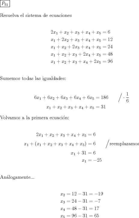 TEX: \noindent \boxed{P_{51}} \\[5mm] Resuelva el sistema de ecuaciones\\[5mm] \begin{equation*}\begin{aligned}2x_1+x_2+x_3+x_4+x_5&=6\\ x_1+2x_2+x_3+x_4+x_5&=12\\ x_1+x_2+2x_3+x_4+x_5&=24\\ x_1+x_2+x_3+2x_4+x_5&=48\\ x_1+x_2+x_3+x_4+2x_5&=96\end{aligned}\end{equation*}\\[5mm] \text{Sumemos todas las igualdades:}\\[5mm] \begin{equation*}\begin{aligned}6x_1+6x_2+6x_3+6x_4+6x_5&=186\qquad\Big/ \cdot \frac16\\ x_1+x_2+x_3+x_4+x_5&=31\end{aligned}\end{equation*}\\ \text{Volvamos a la primera ecuacin:}\\[5mm] \begin{equation*}\begin{aligned}2x_1+x_2+x_3+x_4+x_5&=6\\ x_1+(x_1+x_2+x_3+x_4+x_5)&=6\qquad\Big/\text{reemplazamos}\\ x_1+31&=6\\ x_1&=-25\end{aligned}\end{equation*}\\[5mm] \text{Anlogamente...}\\[5mm] \begin{equation*}\begin{aligned} x_2&=12-31=-19\\ x_3&=24-31=-7\\ x_4&=48-31=17\\ x_5&=96-31=65\end{aligned}\end{equation*}