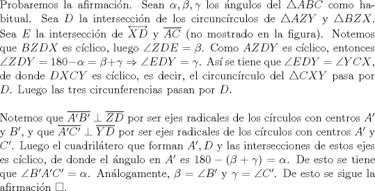 TEX: \noindent Probaremos la afirmaci\'on. Sean $\alpha, \beta, \gamma$ los \'angulos del $\triangle{ABC}$ como habitual. Sea $D$ la intersecci\'on de los circunc\'irculos de $\triangle{AZY}$ y $\triangle{BZX}$. Sea $E$ la intersecci\'on de $\overleftrightarrow{XD}$ y $\overline{AC}$ (no mostrado en la figura). Notemos que $BZDX$ es c\'iclico, luego $\angle{ZDE}=\beta$. Como $AZDY$ es c\'iclico, entonces $\angle{ZDY}=180-\alpha=\beta+\gamma\Rightarrow\angle{EDY}=\gamma$. As\'i se tiene que $\angle{EDY}=\angle{YCX}$, de donde $DXCY$ es c\'iclico, es decir, el circunc\'irculo del $\triangle{CXY}$ pasa por $D$. Luego las tres circunferencias pasan por $D$.\\<br /><br />\noindent Notemos que $\overline{A'B'}\perp\overline{ZD}$ por ser ejes radicales de los c\'irculos con centros $A'$ y $B'$, y que $\overline{A'C'}\perp\overline{YD}$ por ser ejes radicales de los c\'irculos con centros $A'$ y $C'$. Luego el cuadril\'atero que forman $A', D$ y las intersecciones de estos ejes es c\'iclico, de donde el \'angulo en $A'$ es $180-(\beta+\gamma)=\alpha$. De esto se tiene que $\angle{B'A'C'}=\alpha$. An\'alogamente, $\beta=\angle{B'}$ y $\gamma=\angle{C'}$. De esto se sigue la afirmaci\'on $\square$.