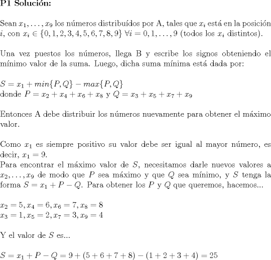 TEX: \noindent \textbf{P1 Solucin:}\\<br />\\<br />Sean $x_1, \dots ,x_9$ los nmeros distribudos por A, tales que $x_i$ est en la posicin $i$, con $x_i \in \{ 0,1,2,3,4,5,6,7,8,9 \} \ \forall i=0,1,\dots,9$ (todos los $x_i$ distintos).\\<br />\\<br />Una vez puestos los nmeros, llega B y escribe los signos obteniendo el mnimo valor de la suma. Luego, dicha suma mnima est dada por:\\<br />\\<br />$S=x_1+min \{ P,Q \} -max \{ P,Q \}$\\<br />donde $P=x_2+x_4+x_6+x_8$ y $Q=x_3+x_5+x_7+x_9$\\<br />\\<br />Entonces A debe distribuir los nmeros nuevamente para obtener el mximo valor.\\<br />\\<br />Como $x_1$ es siempre positivo su valor debe ser igual al mayor nmero, es decir, $x_1=9$.\\<br />Para encontrar el mximo valor de $S$, necesitamos darle nuevos valores a $x_2,\dots,x_9$ de modo que $P$ sea mximo y que $Q$ sea mnimo, y $S$ tenga la forma $S=x_1+P-Q$. Para obtener los $P$ y $Q$ que queremos, hacemos...\\<br />\\<br />$x_2=5,x_4=6,x_6=7,x_8=8$\\<br />$x_3=1,x_5=2,x_7=3,x_9=4$\\<br />\\<br />Y el valor de $S$ es...\\<br />\\<br />$S=x_1+P-Q=9+(5+6+7+8)-(1+2+3+4)=25$<br />