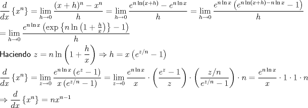 TEX: \[<br />\begin{gathered}<br />  \frac{d}<br />{{dx}}\left\{ {x^n } \right\} = \mathop {\lim }\limits_{h \to 0} \frac{{(x + h)^n  - x^n }}<br />{h} = \mathop {\lim }\limits_{h \to 0} \frac{{e^{n\ln \left( {x + h} \right)}  - e^{n\ln x} }}<br />{h} = \mathop {\lim }\limits_{h \to 0} \frac{{e^{n\ln x} \left( {e^{n\ln \left( {x + h} \right) - n\ln x}  - 1} \right)}}<br />{h} \hfill \\<br />   = \mathop {\lim }\limits_{h \to 0} \frac{{e^{n\ln x} \left( {\exp \left\{ {n\ln \left( {1 + \frac{h}<br />{x}} \right)} \right\} - 1} \right)}}<br />{h} \hfill \\<br />  {\textsf{Haciendo }}z = n\ln \left( {1 + \frac{h}<br />{x}} \right) \Rightarrow h = x\left( {e^{z/n}  - 1} \right) \hfill \\<br />  \frac{d}<br />{{dx}}\left\{ {x^n } \right\} = \mathop {\lim }\limits_{z \to 0} \frac{{e^{n\ln x} \left( {e^z  - 1} \right)}}<br />{{x\left( {e^{z/n}  - 1} \right)}} = \mathop {\lim }\limits_{z \to 0} \frac{{e^{n\ln x} }}<br />{x} \cdot \left( {\frac{{e^z  - 1}}<br />{z}} \right) \cdot \left( {\frac{{z/n}}<br />{{e^{z/n}  - 1}}} \right) \cdot n = \frac{{e^{n\ln x} }}<br />{x} \cdot 1 \cdot 1 \cdot n \hfill \\<br />   \Rightarrow \frac{d}<br />{{dx}}\left\{ {x^n } \right\} = nx^{n - 1}  \hfill \\ <br />\end{gathered} <br />\]<br />