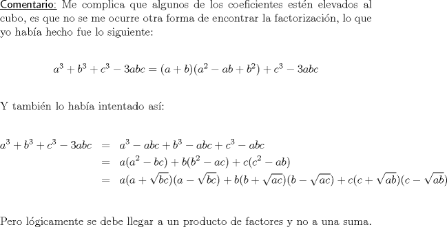 TEX: \noindent \textsf{\underline{Comentario:}} Me complica que algunos de los coeficientes estn elevados al cubo, es que no se me ocurre otra forma de encontrar la factorizacin, lo que yo haba hecho fue lo siguiente:\\<br />\begin{center}<br />$a^3+b^3+c^3-3abc=(a+b)(a^2-ab+b^2)+c^3-3abc$\\<br />\end{center}<br />\ \\<br />Y tambin lo haba intentado as:\\<br />\begin{eqnarray*}<br />a^3+b^3+c^3-3abc&=&a^3-abc+b^3-abc+c^3-abc\\<br />&=&a(a^2-bc)+b(b^2-ac)+c(c^2-ab)\\<br />&=&a(a+\sqrt{bc})(a-\sqrt{bc})+b(b+\sqrt{ac})(b-\sqrt{ac})+c(c+\sqrt{ab})(c-\sqrt{ab})\\<br />\end{eqnarray*}<br />Pero lgicamente se debe llegar a un producto de factores y no a una suma.\\<br />